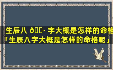 生辰八 🌷 字大概是怎样的命格「生辰八字大概是怎样的命格呢」